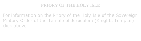 PRIORY OF THE HOLY ISLE
For information on the Priory of the Holy Isle of the Sovereign Military Order of the Temple of Jerusalem (Knights Templar) click above..  
